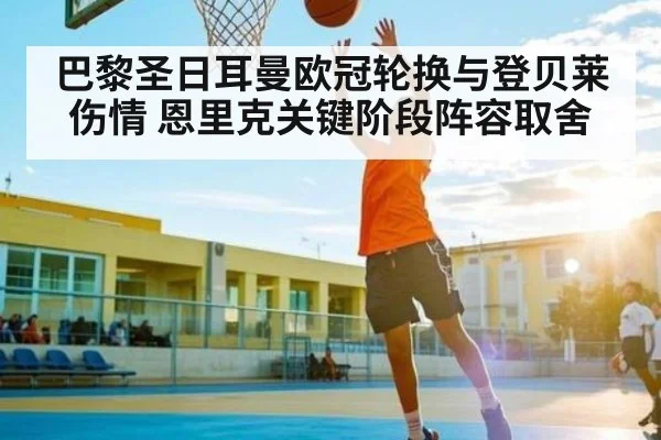 巴黎圣日耳曼欧冠轮换与登贝莱伤情 恩里克关键阶段阵容取舍（kaiyun）